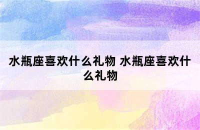 水瓶座喜欢什么礼物 水瓶座喜欢什么礼物